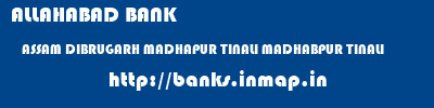 ALLAHABAD BANK  ASSAM DIBRUGARH MADHAPUR TINALI MADHABPUR TINALI  banks information 